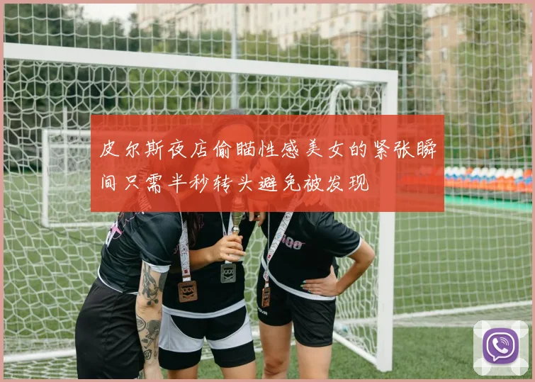 皮尔斯夜店偷瞄性感美女的紧张瞬间只需半秒转头避免被发现