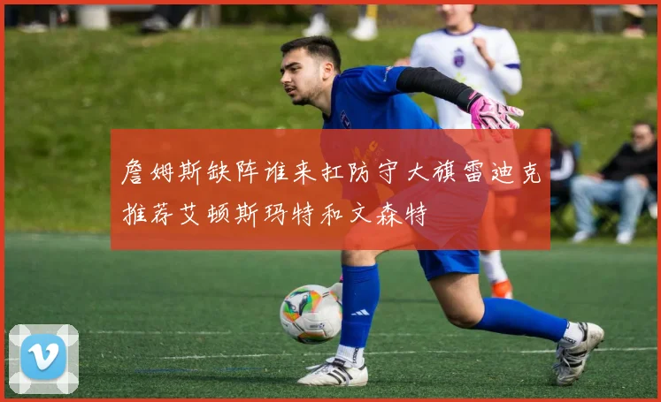 詹姆斯缺阵谁来扛防守大旗雷迪克推荐艾顿斯玛特和文森特