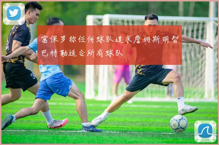 富保罗称任何球队追求詹姆斯明智巴特勒适合所有球队