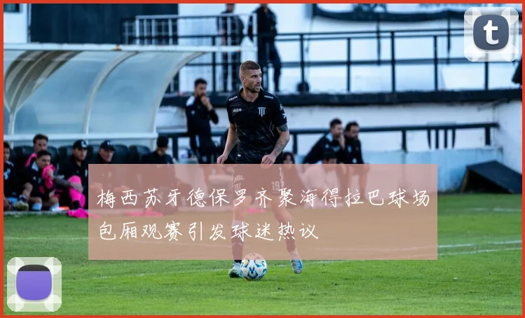 梅西苏牙德保罗齐聚海得拉巴球场包厢观赛引发球迷热议