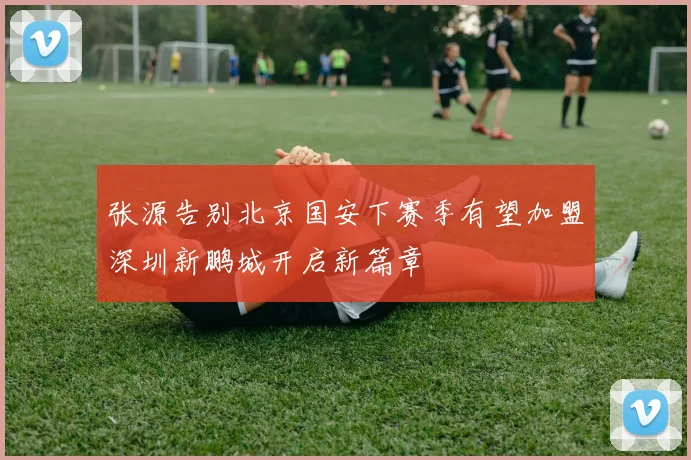 张源告别北京国安下赛季有望加盟深圳新鹏城开启新篇章
