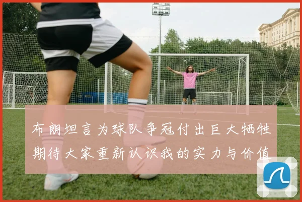 布朗坦言为球队争冠付出巨大牺牲期待大家重新认识我的实力与价值