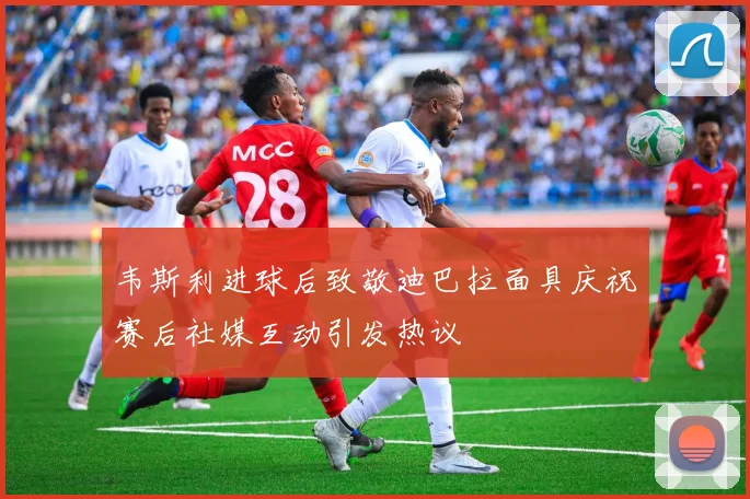韦斯利进球后致敬迪巴拉面具庆祝赛后社媒互动引发热议