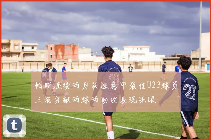 帕斯连续两月获选意甲最佳U23球员三场贡献两球两助攻表现亮眼