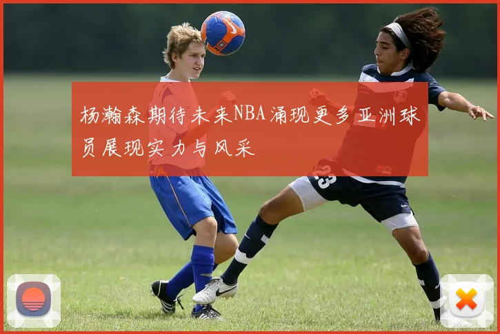 杨瀚森期待未来NBA涌现更多亚洲球员展现实力与风采
