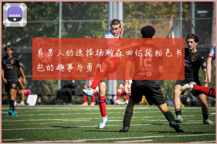 真男人的选择杨瀚森回忆抢粉色书包的趣事与勇气