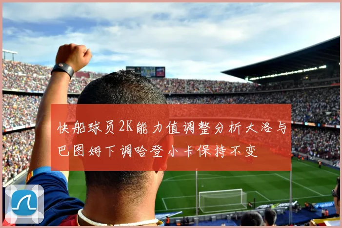 快船球员2K能力值调整分析大洛与巴图姆下调哈登小卡保持不变