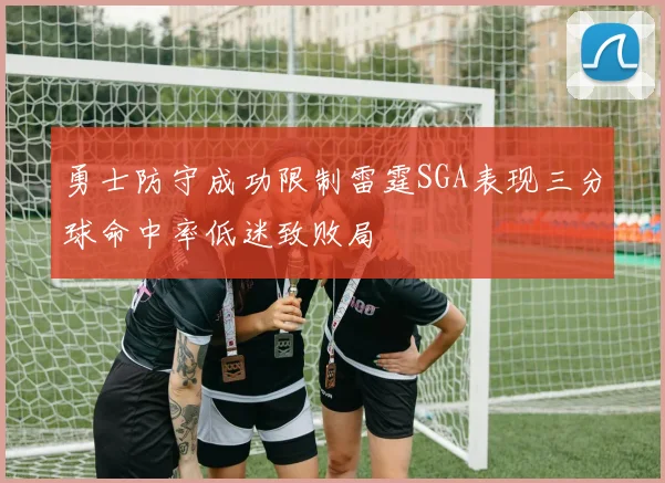 勇士防守成功限制雷霆SGA表现三分球命中率低迷致败局