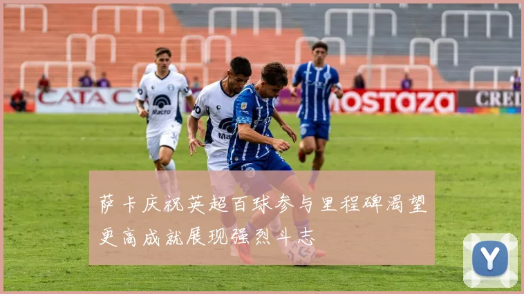萨卡庆祝英超百球参与里程碑渴望更高成就展现强烈斗志