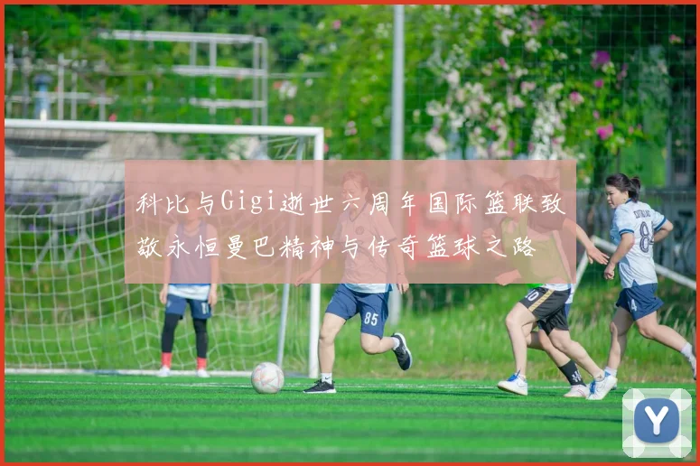 科比与Gigi逝世六周年国际篮联致敬永恒曼巴精神与传奇篮球之路